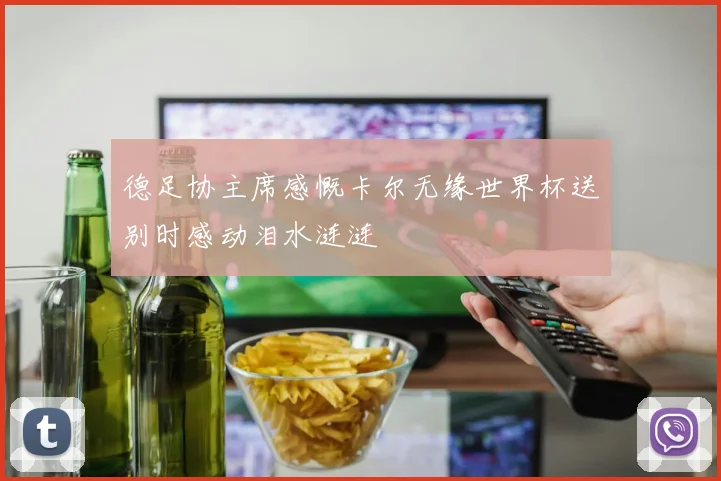 德足协主席感慨卡尔无缘世界杯送别时感动泪水涟涟