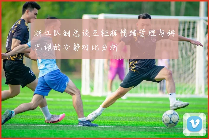浙江队副总谈王钰栋情绪管理与姆巴佩的冷静对比分析