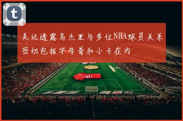 美记透露乌杰里与多位NBA球员关系密切包括字母哥和小卡在内