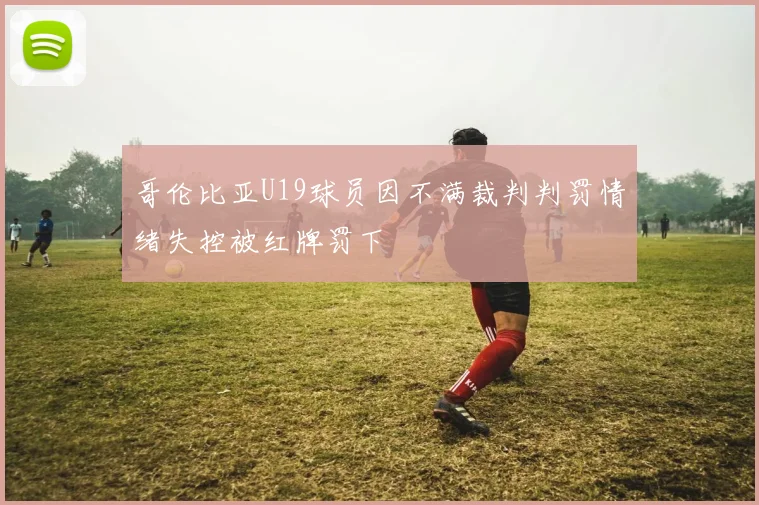 哥伦比亚U19球员因不满裁判判罚情绪失控被红牌罚下