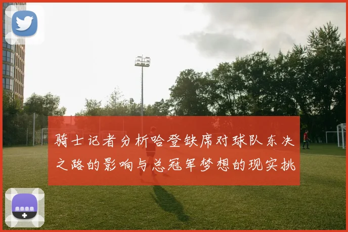 骑士记者分析哈登缺席对球队东决之路的影响与总冠军梦想的现实挑战