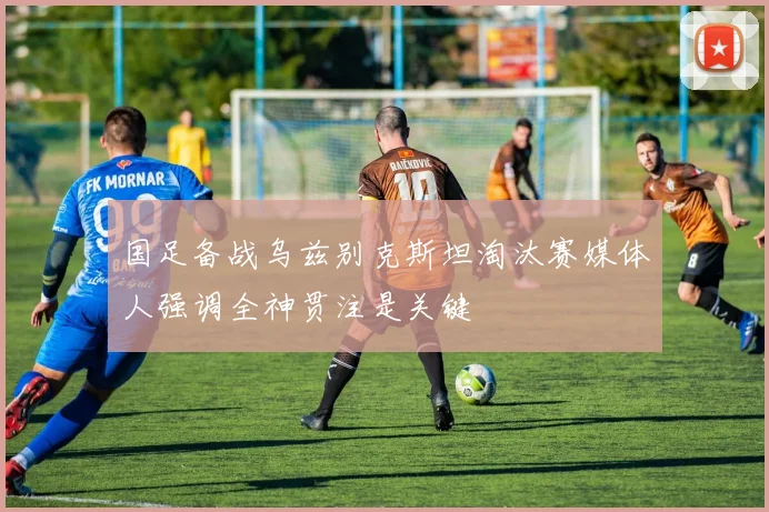 国足备战乌兹别克斯坦淘汰赛媒体人强调全神贯注是关键
