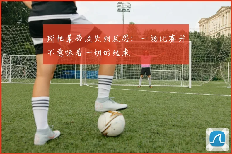 斯帕莱蒂谈失利反思：一场比赛并不意味着一切的结束