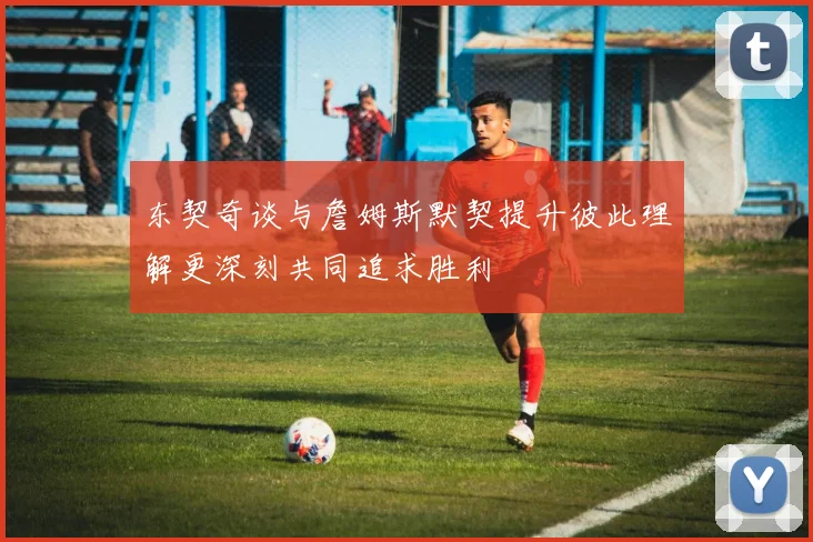 东契奇谈与詹姆斯默契提升彼此理解更深刻共同追求胜利