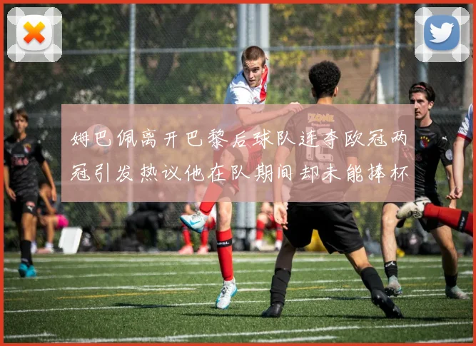 姆巴佩离开巴黎后球队连夺欧冠两冠引发热议他在队期间却未能捧杯