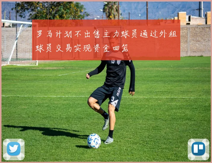 罗马计划不出售主力球员通过外租球员交易实现资金回笼