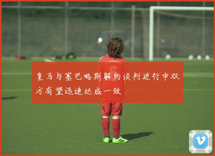 皇马与塞巴略斯解约谈判进行中双方有望迅速达成一致